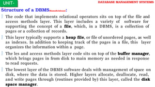 Structure of a DBMS(RamaKrishnan):
 The code that implements relational operators sits on top of the file and
access methods layer. This layer includes a variety of software for
supporting the concept of a file, which, in a DBMS, is a collection of
pages or a collection of records.
 This layer typically supports a heap file, or file of unordered pages, as well
as indexes. In addition to keeping track of the pages in a file, this layer
organizes the information within a page.
 The les and access methods layer code sits on top of the buffer manager,
which brings pages in from disk to main memory as needed in response
to read requests.
 The lowest layer of the DBMS software deals with management of space on
disk, where the data is stored. Higher layers allocate, deallocate, read,
and write pages through (routines provided by) this layer, called the disk
space manager.
UNIT-
I
DATABASE MANAGEMENT SYSTEMS
 