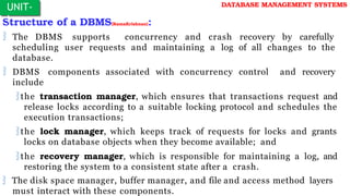 Structure of a DBMS(RamaKrishnan):
 The DBMS supports concurrency and crash recovery by carefully
scheduling user requests and maintaining a log of all changes to the
database.
 DBMS components associated with concurrency control and recovery
include
the transaction manager, which ensures that transactions request and
release locks according to a suitable locking protocol and schedules the
execution transactions;
the lock manager, which keeps track of requests for locks and grants
locks on database objects when they become available; and
the recovery manager, which is responsible for maintaining a log, and
restoring the system to a consistent state after a crash.
 The disk space manager, buffer manager, and file and access method layers
must interact with these components.
UNIT-
I
DATABASE MANAGEMENT SYSTEMS
 