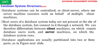 Database System Structure(Korth)
Database systems can be centralized, or client-server, where one
server machine executes work on behalf of multiple client
machines.
Most users of a database system today are not present at the site of
the database system, but connect to it through a network. We can
therefore differentiate between client machines, on which remote
database users work, and server machines, on which the
database system runs.
Database applications are usually partitioned into two or three
parts, as in Figure next slide.
UNIT-
I
DATABASE MANAGEMENT SYSTEMS
 