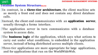 Database System Structure(Korth)
In contrast, in a three-tier architecture, the client machine acts
as merely a front end and does not contain any direct database
calls.
Instead, the client end communicates with an application server,
usually through a forms interface.
The application server in turn communicates with a database
system to access data.
The business logic of the application, which says what actions to
carry out under what conditions, is embedded in the application
server, instead of being distributed across multiple clients.
Three-tier applications are more appropriate for large applications,
and for applications that run on the WorldWideWeb.
UNIT-
I
DATABASE MANAGEMENT SYSTEMS
 