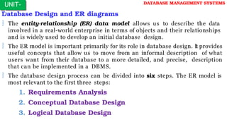 Database Design and ER diagrams
 The entity-relationship (ER) data model allows us to describe the data
involved in a real-world enterprise in terms of objects and their relationships
and is widely used to develop an initial database design.
 The ER model is important primarily for its role in database design. It provides
useful concepts that allow us to move from an informal description of what
users want from their database to a more detailed, and precise, description
that can be implemented in a DBMS.
 The database design process can be divided into six steps. The ER model is
most relevant to the first three steps:
1. Requirements Analysis
2. Conceptual Database Design
3. Logical Database Design
UNIT-
I
DATABASE MANAGEMENT SYSTEMS
 