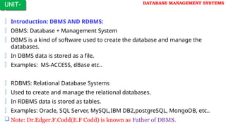 DATABASE MANAGEMENT SYSTEMS
 Introduction: DBMS AND RDBMS:
 DBMS: Database + Management System
 DBMS is a kind of software used to create the database and manage the
databases.
 In DBMS data is stored as a file.
 Examples: MS-ACCESS, dBase etc..
 RDBMS: Relational Database Systems
 Used to create and manage the relational databases.
 In RDBMS data is stored as tables.
 Examples: Oracle, SQL Server, MySQL,IBM DB2,postgreSQL, MongoDB, etc..
 Note: Dr.Edger.F.Codd(E.F Codd) is known as Father of DBMS.
UNIT-
I
 