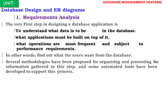 Database Design and ER diagrams
1. Requirements Analysis
 The very First step in designing a database application is
To understand what data is to be in the database.
what applications must be built on top of it.
 what operations are most frequent and subject to
performance requirements.
 In other words, find out what the users want from the database.
 Several methodologies have been proposed for organizing and presenting the
information gathered in this step, and some automated tools have been
developed to support this process.
UNIT-
I
DATABASE MANAGEMENT SYSTEMS
 