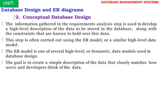 Database Design and ER diagrams
2. Conceptual Database Design
 The information gathered in the requirements analysis step is used to develop
a high-level description of the data to be stored in the database, along with
the constraints that are known to hold over this data.
 This step is often carried out using the ER model, or a similar high-level data
model.
 The ER model is one of several high-level, or Semantic, data models used in
database design.
 The goal is to create a simple description of the data that closely matches how
users and developers think of the data.
UNIT-
I
DATABASE MANAGEMENT SYSTEMS
 