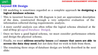 Beyond ER Design
 ER modeling is sometimes regarded as a complete approach to designing a
logical database schema.
 This is incorrect because the ER diagram is just an approximate description
of the data, constructed through a very subjective evaluation of the
information collected during requirements analysis.
 A more careful analysis can often refine the logical schema obtained at the
end of Step 3(Logical Database Design).
 Once we have a good logical schema, we must consider performance criteria
and design the physical schema.
 Finally, we must address security issues and ensure that users are able to
access the data they need, but not data that we wish to hide from them.
 The remaining three steps of database design are briefly described in the next
slide:
UNIT-
I
DATABASE MANAGEMENT SYSTEMS
 