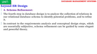 Beyond ER Design
 4. Schema Refinement:
 The fourth step in database design is to analyze the collection of relations in
our relational database schema to identify potential problems, and to refine
it.
 In contrast to the requirements analysis and conceptual design steps, which
are essentially subjective, schema refinement can be guided by some elegant
and powerful theory.
UNIT-
I
DATABASE MANAGEMENT SYSTEMS
 