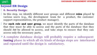 Beyond ER Design
 6. Security Design:
 In this step, we identify different user groups and different roles played by
various users (e.g., the development team for a product, the customer
support representatives, the product manager).
 For each role and user group, we must identify the parts of the database
that they must be able to access and the parts of the database that they
should not be allowed to access, and take steps to ensure that they can
access only the necessary parts.
 A complete database design will probably require a subsequent
tuning phase in which all six kinds of design steps are interleaved
and repeated until the design is satisfactory.
UNIT-
I
DATABASE MANAGEMENT SYSTEMS
 