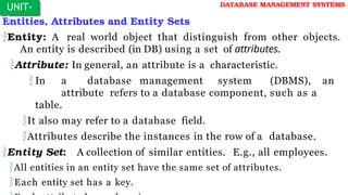 Entities, Attributes and Entity Sets
Entity: A real world object that distinguish from other objects.
An entity is described (in DB) using a set of attributes.
Attribute: In general, an attribute is a characteristic.
 In a database management system (DBMS), an
attribute refers to a database component, such as a
table.
It also may refer to a database field.
Attributes describe the instances in the row of a database.
Entity Set: A collection of similar entities. E.g., all employees.
All entities in an entity set have the same set of attributes.
Each entity set has a key.
UNIT-
I
DATABASE MANAGEMENT SYSTEMS
 