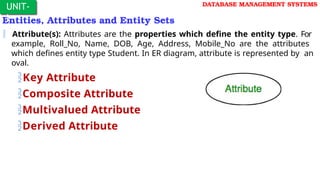 Entities, Attributes and Entity Sets
 Attribute(s): Attributes are the properties which define the entity type. For
example, Roll_No, Name, DOB, Age, Address, Mobile_No are the attributes
which defines entity type Student. In ER diagram, attribute is represented by an
oval.
Key Attribute
Composite Attribute
Multivalued Attribute
Derived Attribute
UNIT-
I
DATABASE MANAGEMENT SYSTEMS
 