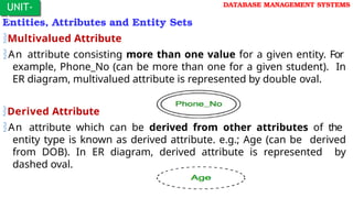 Entities, Attributes and Entity Sets
Multivalued Attribute
An attribute consisting more than one value for a given entity. For
example, Phone_No (can be more than one for a given student). In
ER diagram, multivalued attribute is represented by double oval.
Derived Attribute
An attribute which can be derived from other attributes of the
entity type is known as derived attribute. e.g.; Age (can be derived
from DOB). In ER diagram, derived attribute is represented by
dashed oval.
UNIT-
I
DATABASE MANAGEMENT SYSTEMS
 