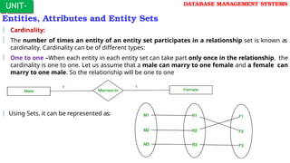 UNIT-
I
DATABASE MANAGEMENT SYSTEMS
Entities, Attributes and Entity Sets
 Cardinality:
 The number of times an entity of an entity set participates in a relationship set is known as
cardinality. Cardinality can be of different types:
 One to one –When each entity in each entity set can take part only once in the relationship, the
cardinality is one to one. Let us assume that a male can marry to one female and a female can
marry to one male. So the relationship will be one to one
 Using Sets, it can be represented as:
 