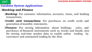 Database System Applications
Banking and Finance
Banking: For customer information, accounts, loans, and banking
transactions.
Credit card transactions: For purchases on credit cards and
generation of monthly statements.
Finance: For storing information about holdings, sales, and
purchases of financial instruments such as stocks and bonds; also
for storing real-time market data to enable online trading by
customers and automated trading by the firm.
UNIT-
I
DATABASE MANAGEMENT SYSTEMS
 