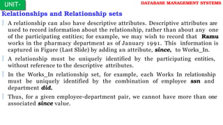 Relationships and Relationship sets
 A relationship can also have descriptive attributes. Descriptive attributes are
used to record information about the relationship, rather than about any one
of the participating entities; for example, we may wish to record that Ramu
works in the pharmacy department as of January 1991. This information is
captured in Figure (Last Slide) by adding an attribute, since, to Works_In.
 A relationship must be uniquely identified by the participating entities,
without reference to the descriptive attributes.
 In the Works_In relationship set, for example, each Works In relationship
must be uniquely identified by the combination of employee ssn and
department did.
 Thus, for a given employee-department pair, we cannot have more than one
associated since value.
UNIT-
I
DATABASE MANAGEMENT SYSTEMS
 