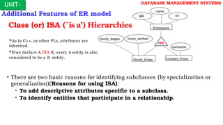 Additional Features of ER model
UNIT-
I
DATABASE MANAGEMENT SYSTEMS
Class (or) ISA (`is a’) Hierarchies
Contract_Emps
name
ssn
Employees
lot
hourly_wages
ISA
Hourly_Emps
contractid
hours_worked
As in C++, or other PLs, attributes are
inherited.
If we declare A ISA B, every A entity is also
considered to be a B entity.
• There are two basic reasons for identifying subclasses (by specialization or
generalization)(Reasons for using ISA):
• To add descriptive attributes specific to a subclass.
• To identify entities that participate in a relationship.
 