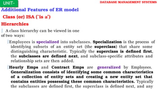 Additional Features of ER model
Class (or) ISA (`is a’)
Hierarchies
 A class hierarchy can be viewed in one
of two ways:
Employees is specialized into subclasses. Specialization is the process of
identifying subsets of an entity set (the superclass) that share some
distinguishing characteristic. Typically the superclass is defined first,
the subclasses are defined next, and subclass-specific attributes and
relationship sets are then added.
Hourly Emps and Contract Emps are generalized by Employees.
Generalization consists of identifying some common characteristics
of a collection of entity sets and creating a new entity set that
contains entities possessing these common characteristics. Typically
the subclasses are defined first, the superclass is defined next, and any
UNIT-
I
DATABASE MANAGEMENT SYSTEMS
 