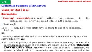 Additional Features of ER model
Class (or) ISA (`is a’)
Hierarchies
 Covering constraintsdetermine whether the entities in the
subclasses collectively include all entities in the superclass.
 For example,
Does every Employees entity have to belong to one of its subclasses?
Intuitively,
no.
Does every Motor Vehicles entity have to be either a Motorboats entity or a Cars
entity? Intuitively, yes;
A characteristic property of generalization hierarchies is that every instance of a
superclass is an instance of a subclass. We denote this by writing `Motorboats
AND Cars COVER Motor Vehicles.' In the absence of such a statement, we
assume by default that there is no covering constraint; we can have motor vehicles that
UNIT-
I
are not motorboats or cars.
DATABASE MANAGEMENT SYSTEMS
 