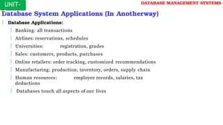 Database System Applications (In Anotherway)
 Database Applications:
 Banking: all transactions
 Airlines: reservations, schedules
 Universities: registration, grades
 Sales: customers, products, purchases
 Online retailers: order tracking, customized recommendations
 Manufacturing: production, inventory, orders, supply chain
 Human resources: employee records, salaries, tax
deductions
 Databases touch all aspects of our lives
UNIT-
I
DATABASE MANAGEMENT SYSTEMS
 