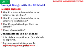 Concept Design with the ER Model
Design choices:
 Should a concept be modelled as an
entity or an attribute?
 Should a concept be modelled as an
entity or a relationship?
 Identifying relationships: Binary or
ternary?
 Usage of Aggregation?
Constraints in the ER Model:
 A lot of data semantics can (and should)
be captured.
 But some constraints cannot be
captured in ER diagrams.
schema may need refinement.
UNIT-
I
DATABASE MANAGEMENT SYSTEMS
 