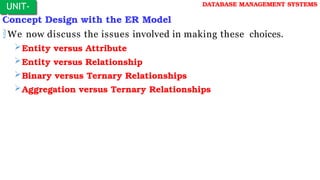 Concept Design with the ER Model
We now discuss the issues involved in making these choices.
Entity versus Attribute
Entity versus Relationship
Binary versus Ternary Relationships
Aggregation versus Ternary Relationships
UNIT-
I
DATABASE MANAGEMENT SYSTEMS
 