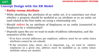 Concept Design with the ER Model
Entity versus Attribute
While identifying the attributes of an entity set, it is sometimes not clear
whether a property should be modeled as an attribute or as an entity set
(and related to the first entity set using a relationship set).
Should address be an attribute of Employees or an entity (connected to
Employees by a relationship)?
Depends upon the use we want to make of address information, and the
semantics of the data:
If we have several addresses per employee, address must be an entity (since
attributes cannot be set-valued).
If the structure (city, street, etc.) is important, e.g., we want to retrieve
employees in a given city, address must be modelled as an entity (since
attribute values are atomic).
UNIT-
I
DATABASE MANAGEMENT SYSTEMS
 
