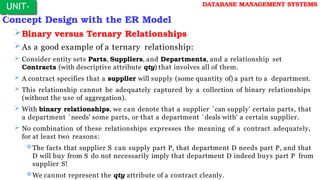 Concept Design with the ER Model
Binary versus Ternary Relationships
As a good example of a ternary relationship:
 Consider entity sets Parts, Suppliers, and Departments, and a relationship set
Contracts (with descriptive attribute qty) that involves all of them.
 A contract specifies that a supplier will supply (some quantity of) a part to a department.
 This relationship cannot be adequately captured by a collection of binary relationships
(without the use of aggregation).
 With binary relationships, we can denote that a supplier `can supply' certain parts, that
a department `needs' some parts, or that a department `deals with' a certain supplier.
 No combination of these relationships expresses the meaning of a contract adequately,
for at least two reasons:
The facts that supplier S can supply part P, that department D needs part P, and that
D will buy from S do not necessarily imply that department D indeed buys part P from
supplier S!
We cannot represent the qty attribute of a contract cleanly.
UNIT-
I
DATABASE MANAGEMENT SYSTEMS
 