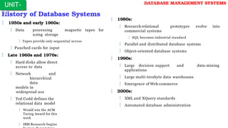 History of Database Systems
 1950s and early 1960s:
 Data processing
using storage
magnetic tapes for
 Tapes provide only sequential access
 Punched cards for input
 Late 1960s and 1970s:
 Hard disks allow direct
access to data
 Network and
hierarchical
data
models in
widespread use
 Ted Codd defines the
relational data model
 Would win the ACM
Turing Award for this
work
 IBM Research begins
UNIT-
I
DATABASE MANAGEMENT SYSTEMS
 1980s:
 Research relational
commercial systems
prototypes evolve into
 SQL becomes industrial standard
 Parallel and distributed database systems
 Object-oriented database systems
 1990s:
 Large decision support and
applications
 Large multi-terabyte data warehouses
 Emergence of Web commerce
 2000s:
 XML and XQuery standards
 Automated database administration
data-mining
 