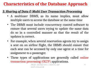 PROF. JISHNU M S | KRISTU JAY
ANTI COLLEGE
Characteristics of the Database Approach
3. Sharing of Data & Multi User Transaction Processing
▪ A multiuser DBMS, as its name implies, must allow
multiple users to access the database at the same time
▪ The DBMS must include concurrency control software to
ensure that several users trying to update the same data
do so in a controlled manner so that the result of the
updates is correct.
▪ For example, when several reservation agents try to assign
a seat on an airline flight, the DBMS should ensure that
each seat can be accessed by only one agent at a time for
assignment to a passenger.
▪ These types of applications are generally called online
transaction processing (OLTP) applications.
11
 