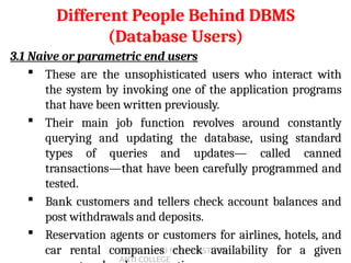 PROF. JISHNU M S | KRISTU JAY
ANTI COLLEGE
3.1 Naive or parametric end users
 These are the unsophisticated users who interact with
the system by invoking one of the application programs
that have been written previously.
 Their main job function revolves around constantly
querying and updating the database, using standard
types of queries and updates— called canned
transactions—that have been carefully programmed and
tested.
 Bank customers and tellers check account balances and
post withdrawals and deposits.
 Reservation agents or customers for airlines, hotels, and
car rental companies check availability for a given
Different People Behind DBMS
(Database Users)
18
 