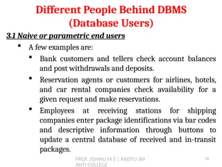 PROF. JISHNU M S | KRISTU JAY
ANTI COLLEGE
3.1 Naive or parametric end users
 A few examples are:
 Bank customers and tellers check account balances
and post withdrawals and deposits.
 Reservation agents or customers for airlines, hotels,
and car rental companies check availability for a
given request and make reservations.
 Employees at receiving stations for shipping
companies enter package identifications via bar codes
and descriptive information through buttons to
update a central database of received and in-transit
packages.
Different People Behind DBMS
(Database Users)
19
 