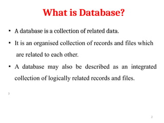 What is Database?
▪ A database is a collection of related data.
▪ It is an organised collection of records and files which
are related to each other.
▪ A database may also be described as an integrated
collection of logically related records and files.
3
2
 