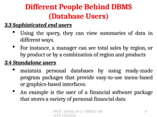 PROF. JISHNU M S | KRISTU JAY
ANTI COLLEGE
3.3 Sophisticated end users
 Using the query, they can view summaries of data in
different ways.
 For instance, a manager can see total sales by region, or
by product or by a combination of region and products
3.4 Standalone users
 maintain personal databases by using ready-made
program packages that provide easy-to-use menu-based
or graphics-based interfaces.
 An example is the user of a financial software package
that stores a variety of personal financial data
Different People Behind DBMS
(Database Users)
21
 