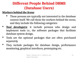 PROF. JISHNU M S | KRISTU JAY
ANTI COLLEGE
Workers behind the Scene
 These persons are typically not interested in the database
content itself. We call them the workers behind the scene,
and they include the following categories:
 Tool developers: it include persons who design and
implement tools i.e., the software packages that facilitate
database system design.
 Tools are the optional packages that are often purchased
separately.
 They include packages for database design, performance
monitoring, graphical interfaces, prototyping etc.
Different People Behind DBMS
(Database Users)
23
 