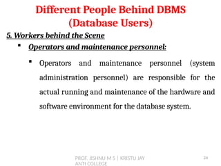 PROF. JISHNU M S | KRISTU JAY
ANTI COLLEGE
5. Workers behind the Scene
 Operators and maintenance personnel:
 Operators and maintenance personnel (system
administration personnel) are responsible for the
actual running and maintenance of the hardware and
software environment for the database system.
Different People Behind DBMS
(Database Users)
24
 