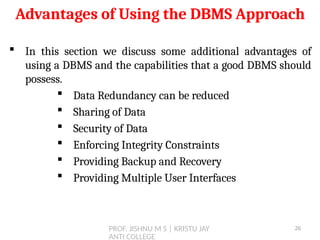 PROF. JISHNU M S | KRISTU JAY
ANTI COLLEGE
 In this section we discuss some additional advantages of
using a DBMS and the capabilities that a good DBMS should
possess.
 Data Redundancy can be reduced
 Sharing of Data
 Security of Data
 Enforcing Integrity Constraints
 Providing Backup and Recovery
 Providing Multiple User Interfaces
Advantages of Using the DBMS Approach
26
 
