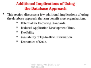 PROF. JISHNU M S | KRISTU JAY
ANTI COLLEGE
 This section discusses a few additional implications of using
the database approach that can benefit most organizations.
 Potential for Enforcing Standards
 Reduced Application Development Time.
 Flexibility
 Availability of Up-to-Date Information.
 Economies of Scale.
Additional Implications of Using
the Database Approach
27
 