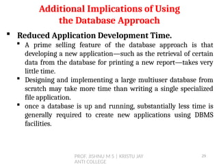 PROF. JISHNU M S | KRISTU JAY
ANTI COLLEGE
 Reduced Application Development Time.
 A prime selling feature of the database approach is that
developing a new application—such as the retrieval of certain
data from the database for printing a new report—takes very
little time.
 Designing and implementing a large multiuser database from
scratch may take more time than writing a single specialized
file application.
 once a database is up and running, substantially less time is
generally required to create new applications using DBMS
facilities.
Additional Implications of Using
the Database Approach
29
 