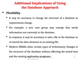 PROF. JISHNU M S | KRISTU JAY
ANTI COLLEGE
 Flexibility
 It may be necessary to change the structure of a database as
requirements change.
 For example, a new user group may emerge that needs
information not currently in the database.
 In response, it may be necessary to add a file to the database or
to extend the data elements in an existing file.
 Modern DBMSs allow certain types of evolutionary changes to
the structure of the database without affecting the stored data
and the existing application programs.
Additional Implications of Using
the Database Approach
30
 