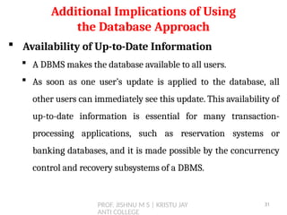 PROF. JISHNU M S | KRISTU JAY
ANTI COLLEGE
 Availability of Up-to-Date Information
 A DBMS makes the database available to all users.
 As soon as one user’s update is applied to the database, all
other users can immediately see this update. This availability of
up-to-date information is essential for many transaction-
processing applications, such as reservation systems or
banking databases, and it is made possible by the concurrency
control and recovery subsystems of a DBMS.
Additional Implications of Using
the Database Approach
31
 