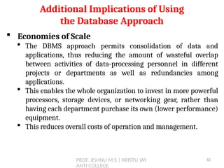 PROF. JISHNU M S | KRISTU JAY
ANTI COLLEGE
 Economies of Scale
 The DBMS approach permits consolidation of data and
applications, thus reducing the amount of wasteful overlap
between activities of data-processing personnel in different
projects or departments as well as redundancies among
applications.
 This enables the whole organization to invest in more powerful
processors, storage devices, or networking gear, rather than
having each department purchase its own (lower performance)
equipment.
 This reduces overall costs of operation and management.
Additional Implications of Using
the Database Approach
32
 