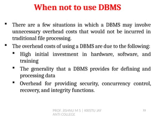 PROF. JISHNU M S | KRISTU JAY
ANTI COLLEGE
 There are a few situations in which a DBMS may involve
unnecessary overhead costs that would not be incurred in
traditional file processing.
 The overhead costs of using a DBMS are due to the following:
 High initial investment in hardware, software, and
training
 The generality that a DBMS provides for defining and
processing data
 Overhead for providing security, concurrency control,
recovery, and integrity functions.
When not to use DBMS
33
 