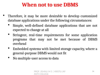 PROF. JISHNU M S | KRISTU JAY
ANTI COLLEGE
 Therefore, it may be more desirable to develop customized
database applications under the following circumstances:
 Simple, well-defined database applications that are not
expected to change at all
 Stringent, real-time requirements for some application
programs that may not be met because of DBMS
overhead
 Embedded systems with limited storage capacity, where a
general-purpose DBMS would not fit
 No multiple-user access to data
When not to use DBMS
34
 