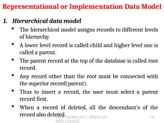 PROF. JISHNU M S | KRISTU JAY
ANTI COLLEGE
1. Hierarchical data model
 The hierarchical model assigns records to different levels
of hierarchy.
 A lower level record is called child and higher level one is
called a parent.
 The parent record at the top of the database is called root
record.
 Any record other than the root must be connected with
the superior record(parent).
 Thus to insert a record, the user must select a parent
record first.
 When a record id deleted, all the descendant's of the
record also deleted.
Representational or Implementation Data Model
41
 