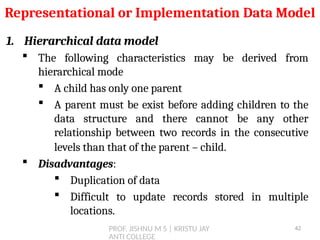 PROF. JISHNU M S | KRISTU JAY
ANTI COLLEGE
1. Hierarchical data model
 The following characteristics may be derived from
hierarchical mode
 A child has only one parent
 A parent must be exist before adding children to the
data structure and there cannot be any other
relationship between two records in the consecutive
levels than that of the parent – child.
 Disadvantages:
 Duplication of data
 Difficult to update records stored in multiple
locations.
Representational or Implementation Data Model
42
 