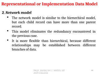 PROF. JISHNU M S | KRISTU JAY
ANTI COLLEGE
2. Network model
 The network model is similar to the hierarchical model,
but each child record can have more than one parent
record.
 This model eliminates the redundancy encountered in
the previous case.
 It is more flexible than hierarchical, because different
relationships may be established between different
branches of data.
Representational or Implementation Data Model
44
 