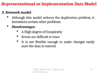 PROF. JISHNU M S | KRISTU JAY
ANTI COLLEGE
2. Network model
 Although this model reduces the duplication problem, it
introduces certain other problems
 Disadvantages:
 A High degree of Complexity
 Errors are difficult to trace
 It is not flexible enough to make changes easily
once the data is entered.
Representational or Implementation Data Model
45
 