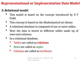 PROF. JISHNU M S | KRISTU JAY
ANTI COLLEGE
3. Relational model
 This model is based on the concept introduced by E F
Codd.
 This concept is based on the Mathematical set theory
 A relational database is composed of one or more tables.
 Here the data is stored in different tables made up of
rows and columns.
 In a relational database,
 Tables are called as relations
 Rows are called as tuples
 Columns are called as attributes
Representational or Implementation Data Model
47
 