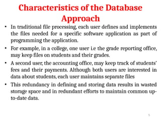 Characteristics of the Database
Approach
▪ In traditional file processing, each user defines and implements
the files needed for a specific software application as part of
programming the application.
▪ For example, in a college, one user i.e the grade reporting office,
may keep files on students and their grades.
▪ A second user, the accounting office, may keep track of students’
fees and their payments. Although both users are interested in
data about students, each user maintains separate files
▪ This redundancy in defining and storing data results in wasted
storage space and in redundant efforts to maintain common up-
to-date data.
5
 
