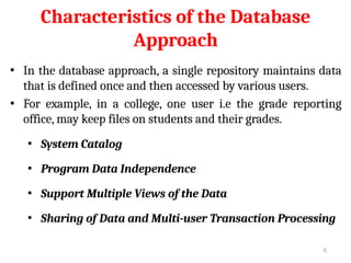 Characteristics of the Database
Approach
▪ In the database approach, a single repository maintains data
that is defined once and then accessed by various users.
▪ For example, in a college, one user i.e the grade reporting
office, may keep files on students and their grades.
▪ System Catalog
▪ Program Data Independence
▪ Support Multiple Views of the Data
▪ Sharing of Data and Multi-user Transaction Processing
6
 