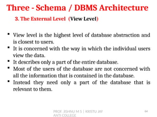 PROF. JISHNU M S | KRISTU JAY
ANTI COLLEGE
Three - Schema / DBMS Architecture
3. The External Level (View Level)
 View level is the highest level of database abstraction and
is closest to users.
 It is concerned with the way in which the individual users
view the data.
 It describes only a part of the entire database.
 Most of the users of the database are not concerned with
all the information that is contained in the database.
 Instead they need only a part of the database that is
relevant to them.
64
 