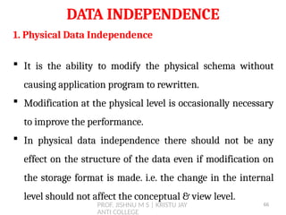 PROF. JISHNU M S | KRISTU JAY
ANTI COLLEGE
DATA INDEPENDENCE
1. Physical Data Independence
 It is the ability to modify the physical schema without
causing application program to rewritten.
 Modification at the physical level is occasionally necessary
to improve the performance.
 In physical data independence there should not be any
effect on the structure of the data even if modification on
the storage format is made. i.e. the change in the internal
level should not affect the conceptual & view level.
66
 
